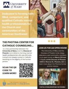 Flyer: The University of Mary and the Diocese of Phoenix invite clergy, educators, and community members to an open house on March 29 from 1-3 pm at the Diocesan Pastoral Center in Downtown Phoenix to learn more about the Photina Center and its mission. Partial Scholarship may be possible!